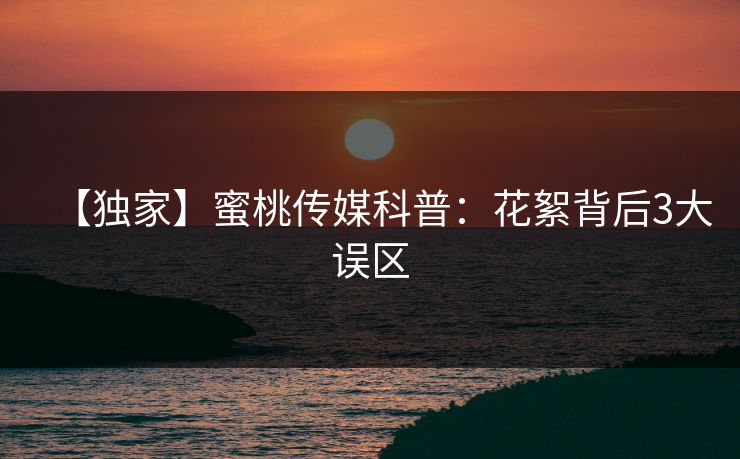 【独家】蜜桃传媒科普：花絮背后3大误区