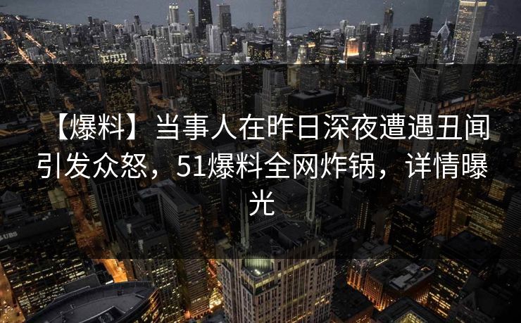 【爆料】当事人在昨日深夜遭遇丑闻 引发众怒，51爆料全网炸锅，详情曝光