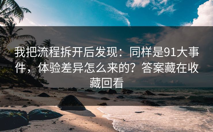 我把流程拆开后发现：同样是91大事件，体验差异怎么来的？答案藏在收藏回看
